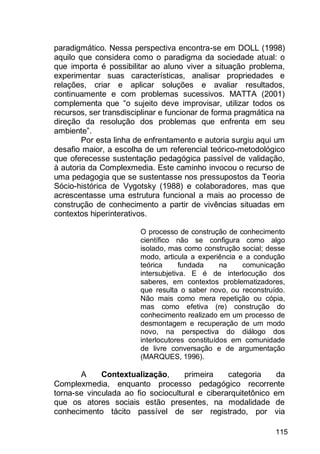 115
paradigmático. Nessa perspectiva encontra-se em DOLL (1998)
aquilo que considera como o paradigma da sociedade atual: o
que importa é possibilitar ao aluno viver a situação problema,
experimentar suas características, analisar propriedades e
relações, criar e aplicar soluções e avaliar resultados,
continuamente e com problemas sucessivos. MATTA (2001)
complementa que “o sujeito deve improvisar, utilizar todos os
recursos, ser transdisciplinar e funcionar de forma pragmática na
direção da resolução dos problemas que enfrenta em seu
ambiente”.
Por esta linha de enfrentamento e autoria surgiu aqui um
desafio maior, a escolha de um referencial teórico-metodológico
que oferecesse sustentação pedagógica passível de validação,
à autoria da Complexmedia. Este caminho invocou o recurso de
uma pedagogia que se sustentasse nos pressupostos da Teoria
Sócio-histórica de Vygotsky (1988) e colaboradores, mas que
acrescentasse uma estrutura funcional a mais ao processo de
construção de conhecimento a partir de vivências situadas em
contextos hiperinterativos.
O processo de construção de conhecimento
científico não se configura como algo
isolado, mas como construção social; desse
modo, articula a experiência e a condução
teórica fundada na comunicação
intersubjetiva. E é de interlocução dos
saberes, em contextos problematizadores,
que resulta o saber novo, ou reconstruído.
Não mais como mera repetição ou cópia,
mas como efetiva (re) construção do
conhecimento realizado em um processo de
desmontagem e recuperação de um modo
novo, na perspectiva do diálogo dos
interlocutores constituídos em comunidade
de livre conversação e de argumentação
(MARQUES, 1996).
A Contextualização, primeira categoria da
Complexmedia, enquanto processo pedagógico recorrente
torna-se vinculada ao fio sociocultural e ciberarquitetônico em
que os atores sociais estão presentes, na modalidade de
conhecimento tácito passível de ser registrado, por via
 