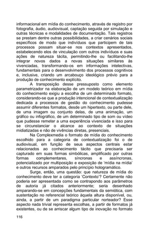 116
informacional em mídia do conhecimento, através de registro por
fotografia, áudio, audiovisual, captação seguida por simulação e
outras técnicas e modalidades de documentação. Tais registros
se prestam dentre outras possibilidades, a criar cenários sociais
específicos de modo que indivíduos que participem de tais
processos possam situar-se nos contextos apresentados,
estabelecendo elos de vinculação com outros indivíduos e suas
ações de natureza tácita, permitindo-lhe ou facilitando-lhe
integrar novos dados a novas situações similares às
vivenciadas, transformando-os em informações intelectivas,
fundamentais para o desenvolvimento dos processos cognitivos
e, inclusive, criando um arcabouço ideológico prévio para a
produção de conhecimento explícito.
A transposição desse pressuposto como elemento
parametrizador na elaboração de um modelo teórico em mídia
do conhecimento exigiu a escolha de um determinado formato,
considerando-se que a produção intencional de contextualização
dedicada a processos de gestão do conhecimento pudesse
assumir diferentes formatos, desde um hipertexto, ou parte dele,
de uma imagem ou conjunto delas, de uma animação, um
gráfico ou infográfico, de um determinado tipo de som ou vídeo
que pudesse remeter a uma experiência vivenciada e isso para
se circunstanciar o alcance ao contexto de situações
midiatizadas e não de vivências diretas, presenciais.
Na Complexmedia o formato de mídia do conhecimento
escolhido para a categoria de contextualização foi o de
audiovisual, em função de seus aspectos centrais estar
relacionados ao conhecimento tácito que precisaria ser
capturado em suas formas simbólicas, amplificado por outras
formas complementares, síncronas e assíncronas,
potencializado por multiposição e exposição de „mídia na mídia‟
e outros recursos amparados pelo princípio hologramático.
Surge, então, uma questão: que natureza de mídia do
conhecimento deve ter a categoria „Contexto‟? Certamente não
poderia ser apresentada como se contrapondo aos parâmetros
de autoria já citados anteriormente; seria desenhado
amparando-se em concepções fundamentais da semiótica, com
sustentação no referencial teórico àquela altura disponível, ou,
ainda, a partir de um paradigma particular norteador? Esse
aspecto nada trivial representa escolhas, a partir de formatos já
existentes, ou de se arriscar algum tipo de inovação no formato
 