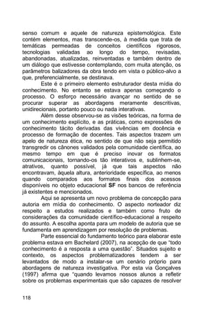 118
senso comum e aquele de natureza epistemológica. Este
contém elementos, mas transcende-os, à medida que trata de
temáticas permeadas de conceitos científicos rigorosos,
tecnologias validadas ao longo do tempo, revisadas,
abandonadas, atualizadas, reinventadas e também dentro de
um diálogo que estivesse contemplando, com muita atenção, os
parâmetros balizadores da obra tendo em vista o público-alvo a
que, preferencialmente, se destinava.
Este é o primeiro elemento estruturador desta mídia do
conhecimento. No entanto se estava apenas começando o
processo. O esforço necessário avançar no sentido de se
procurar superar as abordagens meramente descritivas,
unidirecionais, portanto pouco ou nada interativas.
Além desse observou-se as visões teóricas, na forma de
um conhecimento explícito, e as práticas, como expressões de
conhecimento tácito derivadas das vivências em docência e
processo de formação de docentes. Tais aspectos trazem um
apelo de natureza ética, no sentido de que não seja permitido
transgredir os cânones validados pela comunidade científica, ao
mesmo tempo em que é preciso inovar os formatos
comunicacionais, tornando-os tão interativos e, sublinhem-se,
atrativos, quanto possível, já que tais aspectos não
encontravam, àquela altura, anterioridade específica, ao menos
quando comparados aos formatos finais dos acessos
disponíveis no objeto educacional SF nos bancos de referência
já existentes e mencionados.
Aqui se apresenta um novo problema de concepção para
autoria em mídia do conhecimento. O aspecto norteador diz
respeito a estudos realizados e também como fruto de
considerações da comunidade científico-educacional a respeito
do assunto. A escolha aponta para um modelo de autoria que se
fundamenta em aprendizagem por resolução de problemas.
Parte essencial do fundamento teórico para elaborar este
problema estava em Bachelard (2007), na acepção de que “todo
conhecimento é a resposta a uma questão”. Situados sujeito e
contexto, os aspectos problematizadores tendem a ser
levantados de modo a instalar-se um cenário próprio para
abordagens de natureza investigativa. Por esta via Gonçalves
(1997) afirma que “quando levamos nossos alunos a refletir
sobre os problemas experimentais que são capazes de resolver
 