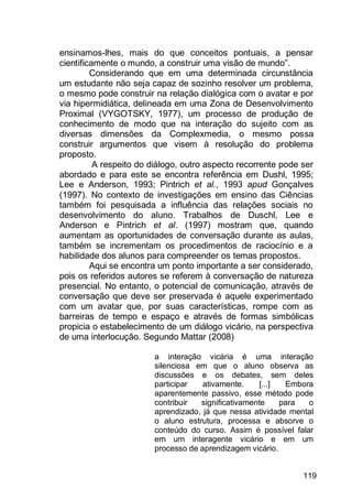 119
ensinamos-lhes, mais do que conceitos pontuais, a pensar
cientificamente o mundo, a construir uma visão de mundo”.
Considerando que em uma determinada circunstância
um estudante não seja capaz de sozinho resolver um problema,
o mesmo pode construir na relação dialógica com o avatar e por
via hipermidiática, delineada em uma Zona de Desenvolvimento
Proximal (VYGOTSKY, 1977), um processo de produção de
conhecimento de modo que na interação do sujeito com as
diversas dimensões da Complexmedia, o mesmo possa
construir argumentos que visem à resolução do problema
proposto.
A respeito do diálogo, outro aspecto recorrente pode ser
abordado e para este se encontra referência em Dushl, 1995;
Lee e Anderson, 1993; Pintrich et al., 1993 apud Gonçalves
(1997). No contexto de investigações em ensino das Ciências
também foi pesquisada a influência das relações sociais no
desenvolvimento do aluno. Trabalhos de Duschl, Lee e
Anderson e Pintrich et al. (1997) mostram que, quando
aumentam as oportunidades de conversação durante as aulas,
também se incrementam os procedimentos de raciocínio e a
habilidade dos alunos para compreender os temas propostos.
Aqui se encontra um ponto importante a ser considerado,
pois os referidos autores se referem à conversação de natureza
presencial. No entanto, o potencial de comunicação, através de
conversação que deve ser preservada é aquele experimentado
com um avatar que, por suas características, rompe com as
barreiras de tempo e espaço e através de formas simbólicas
propicia o estabelecimento de um diálogo vicário, na perspectiva
de uma interlocução. Segundo Mattar (2008)
a interação vicária é uma interação
silenciosa em que o aluno observa as
discussões e os debates, sem deles
participar ativamente. [...] Embora
aparentemente passivo, esse método pode
contribuir significativamente para o
aprendizado, já que nessa atividade mental
o aluno estrutura, processa e absorve o
conteúdo do curso. Assim é possível falar
em um interagente vicário e em um
processo de aprendizagem vicário.
 