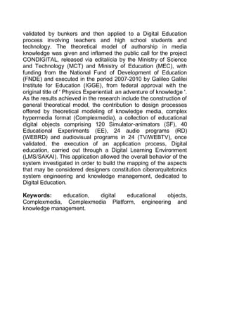 12
validated by bunkers and then applied to a Digital Education
process involving teachers and high school students and
technology. The theoretical model of authorship in media
knowledge was given and inflamed the public call for the project
CONDIGITAL, released via editalícia by the Ministry of Science
and Technology (MCT) and Ministry of Education (MEC), with
funding from the National Fund of Development of Education
(FNDE) and executed in the period 2007-2010 by Galileo Galilei
Institute for Education (IGGE), from federal approval with the
original title of ' Physics Experiential: an adventure of knowledge '.
As the results achieved in the research include the construction of
general theoretical model, the contribution to design processes
offered by theoretical modeling of knowledge media, complex
hypermedia format (Complexmedia), a collection of educational
digital objects comprising 120 Simulator-animators (SF), 40
Educational Experiments (EE), 24 audio programs (RD)
(WEBRD) and audiovisual programs in 24 (TV/WEBTV), once
validated, the execution of an application process, Digital
education, carried out through a Digital Learning Environment
(LMS/SAKAI). This application allowed the overall behavior of the
system investigated in order to build the mapping of the aspects
that may be considered designers constitution ciberarquitetonics
system engineering and knowledge management, dedicated to
Digital Education.
Keywords: education, digital educational objects,
Complexmedia, Complexmedia Platform, engineering and
knowledge management.
 