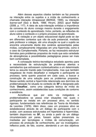 120
Além desses aspectos citados também se faz presente
na interação entre os sujeitos e a mídia de conhecimento a
chamada interação intrapessoal (BERGE, 1999), ou interação
learner-self (Soo e Bonk, 1998; Hirumi, 2002) apud Mattar
(2008, p. 117). A ideia de auto-interação enfatiza a importância
da conversa do aluno consigo mesmo durante o engajamento
com o conteúdo do aprendizado. Inclui, portanto, as reflexões do
aluno sobre o conteúdo e o próprio processo de aprendizado.
A visitação a um objeto educacional digital pode se dar
em diferentes contextos que vão da aula presencial, mediada
pelo professor e colegas, até uma situação na qual o sujeito se
encontra unicamente diante dos cenários apresentados pelas
mídias, complexamente integradas em uma hipermídia, como é
o caso da Complexmedia. Portanto, se faz necessário estruturar
formatos para problemas propostos de modo que esta variedade
de abrangências e possibilidades pedagógicas possa ser mais
bem contemplada.
A concepção teórico-tecnológica estudada apontou para
a necessidade de estruturação de problemas abertos e
semiabertos que estivessem contextualizados a um determinado
tema ou assunto trazido pela Complexmedia, mas que também
resgatasse de modo desafiador e instigante o participante ao
processo, tanto quanto possível em cada caso, a buscar a
construção de uma solução para os problemas propostos.
Nesse sentido central a hipermídia relacionada aos domínios da
problematização foi situada no contexto do SF e designada pelo
título „Desafios‟, como uma categoria teórica de mídia do
conhecimento, assim estabelecidas suas condições de contorno
e existência.
Acredita-se que por esta via instigadora e
problematizadora se possa criar situações nas quais o
participante se instala em um processo ativo, no sentido
rigoroso, fundamentado nas referências da Teoria da Atividade
de Leontiev (1978). Além disso, caso um processo ativo se
estabelecesse através de um diálogo do participante com o
avatar, com acessos estruturados em hipertextos e hipermídias,
também disponíveis no SF, ou ainda a partir de um diálogo
circunstanciado por pares, fossem ações presenciais ou
mediadas por tecnologias e mídias de comunicação, um
processo de produção de conhecimento, por via investigativo-
reflexiva pode, de fato, ocorrer, atendendo a um dos objetivos
 