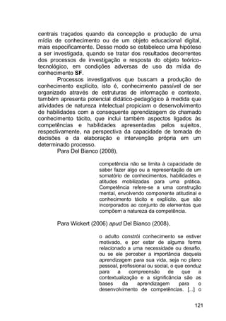 121
centrais traçados quando da concepção e produção de uma
mídia de conhecimento ou de um objeto educacional digital,
mais especificamente. Desse modo se estabelece uma hipótese
a ser investigada, quando se tratar dos resultados decorrentes
dos processos de investigação e resposta do objeto teórico-
tecnológico, em condições adversas de uso da mídia de
conhecimento SF.
Processos investigativos que buscam a produção de
conhecimento explícito, isto é, conhecimento passível de ser
organizado através de estruturas de informação e contexto,
também apresenta potencial didático-pedagógico à medida que
atividades de natureza intelectual propiciam o desenvolvimento
de habilidades com a consequente aprendizagem do chamado
conhecimento tácito, que inclui também aspectos ligados às
competências e habilidades apresentadas pelos sujeitos,
respectivamente, na perspectiva da capacidade de tomada de
decisões e da elaboração e intervenção própria em um
determinado processo.
Para Del Bianco (2008),
competência não se limita à capacidade de
saber fazer algo ou a representação de um
somatório de conhecimentos, habilidades e
atitudes mobilizadas para uma prática.
Competência refere-se a uma construção
mental, envolvendo componente atitudinal e
conhecimento tácito e explícito, que são
incorporados ao conjunto de elementos que
compõem a natureza da competência.
Para Wickert (2006) apud Del Bianco (2008),
o adulto constrói conhecimento se estiver
motivado, e por estar de alguma forma
relacionado a uma necessidade ou desafio,
ou se ele perceber a importância daquela
aprendizagem para sua vida, seja no plano
pessoal, profissional ou social, o que conduz
para a compreensão de que a
contextualização e a significância são as
bases da aprendizagem para o
desenvolvimento de competências. [...] o
 