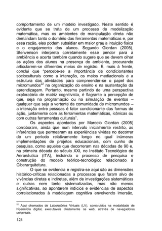 124
comportamento de um modelo investigado. Neste sentido é
evidente que se trata de um processo de modelização
matemática, mas os ambientes de manipulação direta não
demandam tanto o domínio das ferramentas matemáticas e, por
essa razão, eles podem subsidiar em maior grau a intuição física
e o engajamento dos alunos. Segundo Giordan (2005),
Stenvenson interpreta corretamente esse pendor para a
ambiência e acerta também quando sugere que se devem olhar
as ações dos alunos na presença do ambiente, procurando
articularem-se diferentes meios de registro. E, mais à frente,
conclui que “percebe-se a importância de condicionantes
socioculturais como a interação, os meios mediacionais e a
estrutura das atividades para compreender-se o papel dos
micromundos22
na organização do ensino e na sustentação da
aprendizagem. Portanto, mesmo partindo de uma perspectiva
exploratória de matriz cognitivista, é flagrante a percepção de
que, seja na programação ou na simulação de eventos –
qualquer que seja a vertente da comunidade de micromundos –
a interação entre pessoas é fator condicionante das formas de
ação, juntamente com as ferramentas matemáticas, icônicas ou
com outras ferramentas culturais”.
Os aspectos apontados por Marcelo Giordan (2005)
corroboram, ainda que num intervalo inicialmente restrito, as
inferências que permearam as experiências vividas no decorrer
de um período relativamente longo no qual inúmeras
implementações de projetos educacionais, com cunho de
pesquisa, como aqueles que decorreram nas décadas de 90 e,
na primeira década do século XXI, no Instituto Tecnológico de
Aeronáutica (ITA), incluindo o processo de pesquisa e
construção do modelo teórico-tecnológico relacionado à
Ciberarquitetura.
O que se evidencia e registra-se aqui são as dimensões
histórico-críticas relacionadas a processos que foram alvo de
vivências diretas e indiretas, além de investigações sistemáticas
e outras nem tanto sistematizadas, mas não menos
significativas, ao apontarem indícios e evidências de aspectos
correlacionados à modelagem cognitiva envolvendo imersão,
22
Aqui chamados de Laboratórios Virtuais (LV), construídos na modalidade de
hipermídia digital, executáveis diretamente na web, através de navegadores
universais.
 