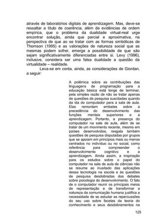 125
através de laboratórios digitais de aprendizagem. Mas, deve-se
ressaltar a título de coerência, além de evidências de ordem
empírica, que o problema da dualidade virtual-real urge
encontrar solução, ainda que parcial e aproximativa, na
perspectiva de que ao se tratar com as formas simbólicas de
Thomson (1995) e as valorações de natureza social que as
mesmas podem sofrer, emerge a possibilidade de que são
sejam significativamente diferenciadas entre si. Levy (1996),
inclusive, considera ser uma falsa dualidade a questão da
virtualidade – realidade.
Leva-se em conta, ainda, as considerações de Giordan,
a seguir:
A polêmica sobre as contribuições das
linguagens de programação para a
educação básica está longe de terminar,
pela simples razão de não se tratar apenas
de questões de pesquisa suscitadas quando
da ida do computador para a sala de aula.
Elas remontam embates sobre a
precedência do desenvolvimento das
funções mentais superiores e a
aprendizagem. Portanto, a presença do
computador na sala de aula, além de se
tratar de um movimento recente, mesmo em
países desenvolvidos, resgata também
questões de pesquisa disputadas por grupos
que se apoiam em princípios mais ou menos
centrados no indivíduo ou no social, como
referência para compreender o
desenvolvimento cognitivo e a
aprendizagem. Ainda assim, a inspiração
para os estudos sobre o papel do
computador na sala de aula de ciências não
se resume ao inusitado das aplicações
dessa tecnologia na escola e às questões
de pesquisa desdobradas dos debates
sobre psicologia do desenvolvimento. O fato
de o computador reunir os principais meios
de representação e de transformar a
natureza da comunicação humana justifica a
necessidade de se estudar as repercussões
do seu uso sobre facetas da teoria do
conhecimento e seus desdobramentos na
 
