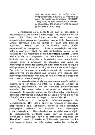 126
sala de aula, pois nas ações com o
computador tanto o estatuto do fenômeno se
nutre da noção de simulação (GIORDAN,
1999) como os atos comunicativos admitem
a enunciação das muitas “vozes da aldeia
global” (GIORDAN, 1998).
Considerando-se o contexto no qual foi concebido o
modelo teórico que sustenta a modelagem tecnológica e técnica
para o LV vê-se, de forma retroativa, com base nas
considerações acima apresentadas, que o título „Laboratório
Virtual‟ contribuiu mais no sentido de fazer uma distinção
figurativa, imediata, com os laboratórios „reais‟, porém
expressando e carregando, no título, a contradição, subjetiva,
entre o „real‟ e o „virtual. Por esta via bastaria, talvez, ter se
titularizado esta hipermídia como Laboratório Digital. Mesmo
assim, ainda se configuraria uma denominação de alcance
limitado, pois no desenho de laboratórios para determinados
tópicos havia a presença de situações nas quais as
mensurações simuladas aportavam a fenomenologias nas quais
está presente a dimensão analógica, contrapondo-se à digital.
Por esta via também se aborda a solução de transposições
aproximativas em resultados que simulam uma situação com
mensuração analógica, mas que, de fato, se trata da geração de
um processo de domínio digital.
Um cuidado deve ainda ser tomado em relação ao LV: o
mesmo deve ser facilmente inteligível e deveria também se
constituir, propriamente, em um elemento problematizador
intensivo. Por essa razão e aspectos já defendidos na
construção do modelo teórico da Complexmedia, dois blocos
contendo informações estruturadas („Ajuda‟) e novos problemas
(„Tarefa‟) foram inseridos no corpo do Laboratório LV.
Conforme a concepção teórico-tecnológica da
Complexmedia (SF), com o aporte de natureza investigativa,
proporcionado pelo Laboratório, define-se uma arquitetura
pedagógica dedicada a propiciar uma abordagem
contextualizada e problematizadora de um determinado objeto
de conhecimento, contando agora com os recursos de
simulação e animação. Tanto os problemas propostos em
„Desafios’, quanto à tarefa explicitamente presente no LV
suscitavam a busca por informações pertinentes dentro do
 