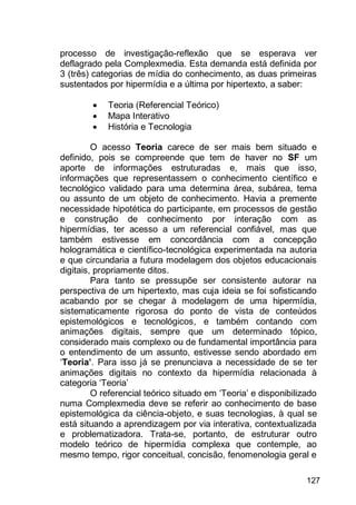 127
processo de investigação-reflexão que se esperava ver
deflagrado pela Complexmedia. Esta demanda está definida por
3 (três) categorias de mídia do conhecimento, as duas primeiras
sustentados por hipermídia e a última por hipertexto, a saber:
 Teoria (Referencial Teórico)
 Mapa Interativo
 História e Tecnologia
O acesso Teoria carece de ser mais bem situado e
definido, pois se compreende que tem de haver no SF um
aporte de informações estruturadas e, mais que isso,
informações que representassem o conhecimento científico e
tecnológico validado para uma determina área, subárea, tema
ou assunto de um objeto de conhecimento. Havia a premente
necessidade hipotética do participante, em processos de gestão
e construção de conhecimento por interação com as
hipermídias, ter acesso a um referencial confiável, mas que
também estivesse em concordância com a concepção
hologramática e científico-tecnológica experimentada na autoria
e que circundaria a futura modelagem dos objetos educacionais
digitais, propriamente ditos.
Para tanto se pressupõe ser consistente autorar na
perspectiva de um hipertexto, mas cuja ideia se foi sofisticando
acabando por se chegar à modelagem de uma hipermídia,
sistematicamente rigorosa do ponto de vista de conteúdos
epistemológicos e tecnológicos, e também contando com
animações digitais, sempre que um determinado tópico,
considerado mais complexo ou de fundamental importância para
o entendimento de um assunto, estivesse sendo abordado em
„Teoria’. Para isso já se prenunciava a necessidade de se ter
animações digitais no contexto da hipermídia relacionada à
categoria „Teoria‟
O referencial teórico situado em „Teoria‟ e disponibilizado
numa Complexmedia deve se referir ao conhecimento de base
epistemológica da ciência-objeto, e suas tecnologias, à qual se
está situando a aprendizagem por via interativa, contextualizada
e problematizadora. Trata-se, portanto, de estruturar outro
modelo teórico de hipermídia complexa que contemple, ao
mesmo tempo, rigor conceitual, concisão, fenomenologia geral e
 