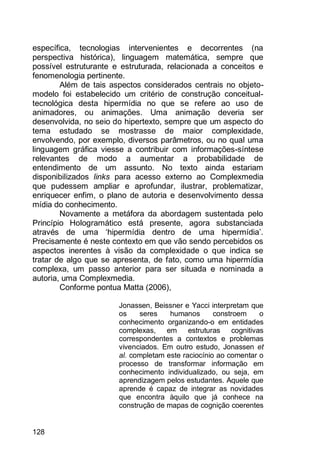 128
específica, tecnologias intervenientes e decorrentes (na
perspectiva histórica), linguagem matemática, sempre que
possível estruturante e estruturada, relacionada a conceitos e
fenomenologia pertinente.
Além de tais aspectos considerados centrais no objeto-
modelo foi estabelecido um critério de construção conceitual-
tecnológica desta hipermídia no que se refere ao uso de
animadores, ou animações. Uma animação deveria ser
desenvolvida, no seio do hipertexto, sempre que um aspecto do
tema estudado se mostrasse de maior complexidade,
envolvendo, por exemplo, diversos parâmetros, ou no qual uma
linguagem gráfica viesse a contribuir com informações-síntese
relevantes de modo a aumentar a probabilidade de
entendimento de um assunto. No texto ainda estariam
disponibilizados links para acesso externo ao Complexmedia
que pudessem ampliar e aprofundar, ilustrar, problematizar,
enriquecer enfim, o plano de autoria e desenvolvimento dessa
mídia do conhecimento.
Novamente a metáfora da abordagem sustentada pelo
Princípio Hologramático está presente, agora substanciada
através de uma „hipermídia dentro de uma hipermídia‟.
Precisamente é neste contexto em que vão sendo percebidos os
aspectos inerentes à visão da complexidade o que indica se
tratar de algo que se apresenta, de fato, como uma hipermídia
complexa, um passo anterior para ser situada e nominada a
autoria, uma Complexmedia.
Conforme pontua Matta (2006),
Jonassen, Beissner e Yacci interpretam que
os seres humanos constroem o
conhecimento organizando-o em entidades
complexas, em estruturas cognitivas
correspondentes a contextos e problemas
vivenciados. Em outro estudo, Jonassen et
al. completam este raciocínio ao comentar o
processo de transformar informação em
conhecimento individualizado, ou seja, em
aprendizagem pelos estudantes. Aquele que
aprende é capaz de integrar as novidades
que encontra àquilo que já conhece na
construção de mapas de cognição coerentes
 