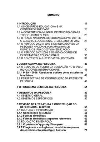 13
SUMÁRIO
1 INTRODUÇÃO 17
1.1 OS CENÁRIOS EDUCACIONAIS NA
CONTEMPORANEIDADE 23
1.2 A CONFERÊNCIA MUNDIAL DE EDUCAÇÃO PARA
TODOS: JOMTIEN, 1990 26
1.3 O PLANO NACIONAL DE EDUCAÇÃO (PNE 2001) E
O CENÁRIO EDUCACIONAL BRASILEIRO EM 2002 28
1.4 O PERÍODO 2003 A 2006 E OS INDICADORES DA
PESQUISA NACIONAL POR AMOSTRA DE
DOMICÍLIOS (PNAD 2007) NA EDUCAÇÃO 30
1.5 O PERÍODO 2007-2008 E OS INDICADORES DE
EXPECTATIVAS EDUCACIONAIS 35
1.6 O CONTEXTO, A JUSTIFICATIVA, OS TEMAS 39
2 JUSTIFICATIVA DA PESQUISA 43
2.1 O CENÁRIO DE FUNDO DA EDUCAÇÃO NO BRASIL:
INDICADORES INTERNACIONAIS 45
2.1.1 PISA – 2006: Resultados obtidos pelos estudantes
brasileiros 46
2.2 PERSPECTIVAS DE CONTRIBUIÇÃO DA PRESENTE
PESQUISA 49
3 O PROBLEMA CENTRAL DA PESQUISA 51
4 OBJETIVOS DA PESQUISA 53
4.1 OBJETIVO GERAL 53
4.2 OBJETIVOS ESPECÍFICOS 53
5 REVISÃO DE LITERATURA E CONSTRUÇÃO DO
REFERENCIAL TEÓRICO 55
5.1 CULTURA E INFORMAÇÃO 57
5.1.1 Concepções de cultura 58
5.1.2 Formas simbólicas 59
5.1.3 Formas simbólicas: aspectos referentes 63
5.2 EDUCAÇÃO E MEDIAÇÃO 68
5.2.1 O postulado Vygotsky-Thompson 68
5.2.2 Filogênese e ontogênese: uma hipótese para o
desenvolvimento psicológico humano 75
 