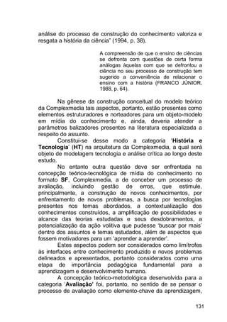 131
análise do processo de construção do conhecimento valoriza e
resgata a história da ciência” (1994, p. 38).
A compreensão de que o ensino de ciências
se defronta com questões de certa forma
análogas àquelas com que se defrontou a
ciência no seu processo de construção tem
sugerido a conveniência de relacionar o
ensino com a história (FRANCO JÚNIOR,
1988, p. 64).
Na gênese da construção conceitual do modelo teórico
da Complexmedia tais aspectos, portanto, estão presentes como
elementos estruturadores e norteadores para um objeto-modelo
em mídia do conhecimento e, ainda, deveria atender a
parâmetros balizadores presentes na literatura especializada a
respeito do assunto.
Constitui-se desse modo a categoria „História e
Tecnologia‟ (HT) na arquitetura da Complexmedia, a qual será
objeto de modelagem tecnologia e análise crítica ao longo deste
estudo.
No entanto outra questão deve ser enfrentada na
concepção teórico-tecnológica de mídia do conhecimento no
formato SF, Complexmedia, a de conceber um processo de
avaliação, incluindo gestão de erros, que estimule,
principalmente, a construção de novos conhecimentos, por
enfrentamento de novos problemas, a busca por tecnologias
presentes nos temas abordados, a contextualização dos
conhecimentos construídos, a amplificação de possibilidades e
alcance das teorias estudadas e seus desdobramentos, a
potencialização da ação volitiva que pudesse „buscar por mais‟
dentro dos assuntos e temas estudados, além de aspectos que
fossem motivadores para um „aprender a aprender‟.
Estes aspectos podem ser considerados como limítrofes
às interfaces entre conhecimento produzido e novos problemas
delineados e apresentados, portanto considerados como uma
etapa de importância pedagógica fundamental para a
aprendizagem e desenvolvimento humano.
A concepção teórico-metodológica desenvolvida para a
categoria „Avaliação’ foi, portanto, no sentido de se pensar o
processo de avaliação como elemento-chave da aprendizagem,
 