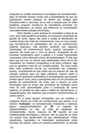 132
integrado ao modelo conceitual e tecnológico da Complexmedia.
Mas, foi também preciso contar com a possibilidade de que um
participante remoto pudesse se decidir por trafegar pela
Complexmedia e, para isso, ao se criar a solução para um dado
problema proposto reveste-se de importância encontrar um
termo comparativo, ao menos que referencie ou contextualize
uma determinada solução encontrada.
Para atender a este aspecto foi concebida a ideia de se
criar, para cada problema proposto, um processo comentado de
gestão de erros. Agora não seria o avatar já identificado no
modelo teórico de mídia do conhecimento, mas um novo avatar,
que normalmente se apresentaria por via do conhecimento
explícito (rigoroso), mas também contando com aspectos
importantes do conhecimento tácito, quando necessário e
possível, de modo que o „erro ou desvio‟, emergente de um
processo comparativo entre o agente e o avatar mencionado
comparece como elemento-chave da aprendizagem. É fato que
para que um erro ou desvio seja interpretado como tal se faz
necessário um contexto comparativo e de base confiável, algo
que se aproxime mais de um „modelo-padrão‟. Por essa razão
para cada problema cria-se um comentário tão cuidadoso
quanto, considerando-se que ainda que se possam ter vias de
solução variáveis para um dado problema, mesmo assim é
possível se apresentar parâmetros e considerações que possam
nortear algum rumo, para o participante ativo de um processo de
gestão do conhecimento, de modo que o mesmo se sinta
encorajado para se lançar aos processos de avaliação como
meio de criar oportunidades para a construção de novos
saberes, no sentido de ação sobre o objeto de conhecimento, e
ressignificações dos aspectos que envolvem conhecimentos de
senso comum.
Foi a partir dessas concepções que se modelou a
categoria teórica de mídia de conhecimento que passou a se
chamar „Avaliação’, na Complexmedia, finalizando a estrutura
lógica, sequencial/aleatória do SF. A respeito da
sequencialidade, ou não, na visita às categorias da
Complexmedia, futuros acessos do SF quando de sua
implementação tecnológica e técnica, não foi possível se fazer
um estudo mais aprofundado do que representariam visitas
sequências, apontadas na linearidade apresentada neste
processo de autoria, como um caminho preferencial, ou através
 