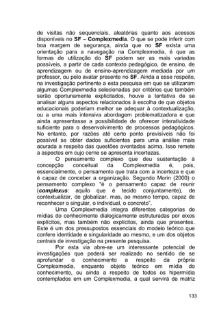 133
de visitas não sequenciais, aleatórias quanto aos acessos
disponíveis no SF – Complexmedia. O que se pode inferir com
boa margem de segurança, ainda que no SF exista uma
orientação para a navegação na Complexmedia, é que as
formas de utilização do SF podem ser as mais variadas
possíveis, a partir de cada contexto pedagógico, de ensino, de
aprendizagem ou de ensino-aprendizagem mediada por um
professor, ou pelo avatar presente no SF. Ainda a esse respeito,
na investigação pertinente a esta pesquisa em que se utilizaram
algumas Complexmedia selecionadas por critérios que também
serão oportunamente explicitados, houve a tentativa de se
analisar alguns aspectos relacionados à escolha de que objetos
educacionais poderiam melhor se adequar à contextualização,
ou a uma mais intensiva abordagem problematizadora e que
ainda apresentasse a possibilidade de oferecer interatividade
suficiente para o desenvolvimento de processos pedagógicos.
No entanto, por razões até certo ponto previsíveis não foi
possível se obter dados suficientes para uma análise mais
acurada a respeito das questões aventadas acima. Isso remete
a aspectos em cujo cerne se apresenta incertezas.
O pensamento complexo que deu sustentação à
concepção conceitual da Complexmedia é, pois,
essencialmente, o pensamento que trata com a incerteza e que
é capaz de conceber a organização. Segundo Morin (2000) o
pensamento complexo “é o pensamento capaz de reunir
(complexus: aquilo que é tecido conjuntamente), de
contextualizar, de globalizar, mas, ao mesmo tempo, capaz de
reconhecer o singular, o individual, o concreto”.
Uma Complexmedia integra diferentes categorias de
mídias do conhecimento dialogicamente estruturadas por eixos
explícitos, mas também não explícitos, ainda que presentes.
Este é um dos pressupostos essenciais do modelo teórico que
confere identidade e singularidade ao mesmo, e um dos objetos
centrais de investigação na presente pesquisa.
Por esta via abre-se um interessante potencial de
investigações que poderá ser realizado no sentido de se
aprofundar o conhecimento a respeito da própria
Complexmedia, enquanto objeto teórico em mídia do
conhecimento, ou ainda a respeito de todos os hipermídia
contemplados em um Complexmedia, a qual servirá de matriz
 