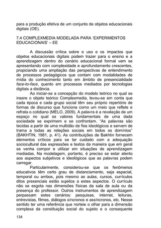 134
para a produção efetiva de um conjunto de objetos educacionais
digitais (OE).
7.4 COMPLEXMEDIA MODELADA PARA „EXPERIMENTOS
EDUCACIONAIS‟ – EE
A discussão crítica sobre o uso e os impactos que
objetos educacionais digitais podem trazer para o ensino e a
aprendizagem dentro do cenário educacional formal vem se
apresentando com complexidade e aprofundamento crescentes,
propiciando uma ampliação das perspectivas de entendimento
de processos pedagógicos que contam com modalidades de
mídia do conhecimento tanto em âmbito de presencialidade
face-to-face, quanto em processos mediados por tecnologias
digitais a distância.
Ao iniciar-se a concepção do modelo teórico no qual se
insere o objeto teórico Complexmedia, levou-se em conta que
cada época e cada grupo social têm seu próprio repertório de
formas de discurso que funciona como um meio que reflete e
refrata o cotidiano (MELO, 2009). A palavra é a revelação de um
espaço no qual os valores fundamentais de uma dada
sociedade se exprimem e se confrontam. “As palavras são
tecidas a partir de uma multidão de fios ideológicos e servem de
trama a todas as relações sociais em todos os domínios”
(BAKHTIN, 1981, p. 41). As contribuições de Bakhtin fornecem
elementos críticos para se ter cuidado com a adequação
sociocultural das expressões e textos da maneira que em geral
se venha compor e utilizar em situações de aprendizagem
mediadas. Na modelagem, portanto, é preciso se estar atento
aos aspectos subjetivos e ideológicos que as palavras podem
carregar.
Particularmente, considerou-se que os fenômenos
educativos têm certo grau de distanciamento, seja espacial,
temporal ou ambos, pois mesmo as aulas, cursos, currículos
ditos presenciais estão sujeitos a estes aspectos. O currículo
não se esgota nas dimensões físicas da sala de aula ou da
presença do professor. Outros instrumentos de aprendizagem
perpassam estes cenários: pesquisas, internet, leituras,
entrevistas, filmes, diálogos síncronos e assíncronos, etc. Nesse
sentido ter uma referência que norteie o olhar para a dimensão
complexa da constituição social do sujeito e o consequente
 