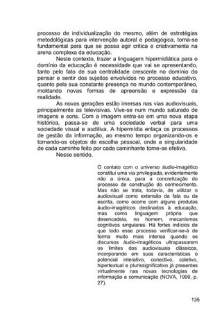 135
processo de individualização do mesmo, além de estratégias
metodológicas para intervenção autoral e pedagógica, torna-se
fundamental para que se possa agir critica e criativamente na
arena complexa da educação.
Neste contexto, trazer a linguagem hipermidiática para o
domínio da educação é necessidade que vai se apresentando,
tanto pelo fato de sua centralidade crescente no domínio do
pensar e sentir dos sujeitos envolvidos no processo educativo,
quanto pela sua constante presença no mundo contemporâneo,
moldando novas formas de apreensão e expressão da
realidade.
As novas gerações estão imersas nas vias audiovisuais,
principalmente as televisivas. Vive-se num mundo saturado de
imagens e sons. Com a imagem entra-se em uma nova etapa
histórica, passa-se de uma sociedade verbal para uma
sociedade visual e auditiva. A hipermídia enlaça os processos
de gestão da informação, ao mesmo tempo organizando-os e
tornando-os objetos de escolha pessoal, onde a singularidade
de cada caminho feito por cada caminhante torne-se efetiva.
Nesse sentido,
O contato com o universo áudio-imagético
constitui uma via privilegiada, evidentemente
não a única, para a concretização do
processo de construção do conhecimento.
Mas não se trata, todavia, de utilizar o
audiovisual como extensão da fala ou da
escrita, como ocorre com alguns produtos
áudio-imagéticos destinados à educação,
mas como linguagem própria que
desencadeia, no homem, mecanismos
cognitivos singulares. Há fortes indícios de
que todo esse processo verificar-se-á de
forma muito mais intensa quando os
discursos áudio-imagéticos ultrapassarem
os limites dos audiovisuais clássicos,
incorporando em suas características o
potencial interativo, conectivo, coletivo,
hipertextual e plurissignificativo já presentes
virtualmente nas novas tecnologias de
informação e comunicação (NOVA, 1999, p.
27).
 