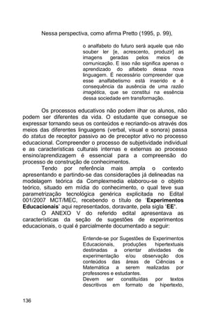 136
Nessa perspectiva, como afirma Pretto (1995, p. 99),
o analfabeto do futuro será aquele que não
souber ler [e, acrescento, produzir] as
imagens geradas pelos meios de
comunicação. E isso não significa apenas o
aprendizado do alfabeto dessa nova
linguagem. É necessário compreender que
esse analfabetismo está inserido e é
consequência da ausência de uma razão
imagética, que se constitui na essência
dessa sociedade em transformação.
Os processos educativos não podem ilhar os alunos, não
podem ser diferentes da vida. O estudante que consegue se
expressar tornando seus os conteúdos e recriando-os através dos
meios das diferentes linguagens (verbal, visual e sonora) passa
do status de receptor passivo ao de preceptor ativo no processo
educacional. Compreender o processo de subjetividade individual
e as características culturais internas e externas ao processo
ensino/aprendizagem é essencial para a compreensão do
processo de construção de conhecimentos.
Tendo por referência mais ampla o contexto
apresentando e partindo-se das considerações já delineadas na
modelagem teórica da Complexmedia elaborou-se o objeto
teórico, situado em mídia do conhecimento, o qual teve sua
parametrização tecnológica genérica explicitada no Edital
001/2007 MCT/MEC, recebendo o título de „Experimentos
Educacionais‟ aqui representados, doravante, pela sigla „EE’.
O ANEXO V do referido edital apresentava as
características da seção de sugestões de experimentos
educacionais, o qual é parcialmente documentado a seguir:
Entende-se por Sugestões de Experimentos
Educacionais, produções hipertextuais
destinadas a orientar atividades de
experimentação e/ou observação dos
conteúdos das áreas de Ciências e
Matemática a serem realizadas por
professores e estudantes.
Devem ser constituídas por textos
descritivos em formato de hipertexto,
 