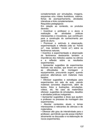 137
complementado por simulações, imagens,
esquemas e/ou vídeos ilustrativos, roteiros,
fichas de acompanhamento, atividades
interativas e links complementares.
Requisitos pedagógicos:
Em relação ao conteúdo, os produtos
deverão:
• Incentivar o professor e o aluno à
realização de atividades práticas
interessantes e inovadoras, que contribuam
para a construção do conhecimento por
parte do aluno.
• Promover o estímulo à observação,
experimentação e reflexão (não só “hands
on”, mas também “minds on”) sobre os
fenômenos naturais.
• Incentivo à experimentação e observação
de fenômenos destacando também a
importância dos métodos usados na ciência
e a reflexão sobre os resultados
experimentais;
• Apresentar sugestões de experimentos
factíveis nas escolas, que levem em conta
as dificuldades de montagem e
equipamentos, procurando sugerir, quando
possível, alternativas com materiais mais
baratos;
• Oferecer sugestões e estratégias para
experimentos em sala de aula, usando
materiais concretos disponíveis, além de
textos, fotos e ilustrações, simulações,
vídeos, etc. No caso da matemática
oferecer, sugestões de simulações, desafios
e atividades práticas instigantes.
• Apresentar sugestões e dicas que ajudem
o professor no processo de montagem dos
experimentos;
• Abordar conteúdos atuais e temas
interessantes e relevantes de ciências e de
matemática.
• Oferecer alto grau de interatividade para o
professor, permitindo que ele possa interferir
ativamente na discussão e na elaboração de
novos experimentos;
 