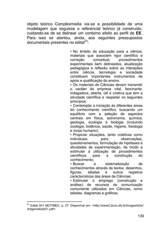 139
objeto teórico Complexmedia via-se a possibilidade de uma
modelagem que seguisse o referencial teórico já construído,
cuidando-se de se delinear um contorno afeito ao perfil de EE.
Para isso se atentou, ainda, aos seguintes pressupostos
documentais presentes no edital23
:
• No âmbito da educação para a ciência,
materiais que associem rigor científico e
correção conceitual, procedimentos
experimentais bem delineados, atualização
pedagógica e reflexão sobre as interações
entre ciência, tecnologia e sociedade
constituem importantes instrumentos de
apoio e qualificação do ensino.
• Os materiais de Ciências devem transmitir
o caráter de empresa vital, fascinante,
indagadora, aberta, útil e criativa que tem a
atividade científica e respeitar os seguintes
princípios:
• Contemplar a iniciação às diferentes áreas
do conhecimento científico, buscando um
equilíbrio com a seleção de aspectos
centrais em física, astronomia, química,
geologia, ecologia e biologia (incluindo
zoologia, botânica, saúde, higiene, fisiologia
e corpo humano);
• Propiciar situações, tanto coletivas como
individuais, para observações,
questionamentos, formulação de hipóteses e
atividades de experimentação, de modo a
estimular a utilização de procedimentos
científicos para a construção do
conhecimento;
• Buscar a sistematização de
conhecimentos através de textos, desenhos,
figuras, tabelas e outros registros
característicos das áreas de Ciências;
• Estimular o emprego (construção e
análise) de recursos de comunicação
comumente utilizados em Ciências, como
tabelas, diagramas e gráficos.
23
Edital 001 MCT/MEC, p. 27. Disponível em: <http://www2.dcce.ufs.br/images/b/bc/
Artigometodo01.pdf>.
 