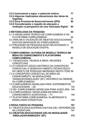 14
5.2.3 Instrumento e signo: o potencial criativo 77
5.2.4 Algumas implicações educacionais das ideias de
Vygotsky 77
5.2.5 Zona Proximal de Desenvolvimento (ZPD) 82
5.2.6 Considerações a respeito de educação e
mediação na perspectiva de uma ‘Educação Digital’ 82
6 METODOLOGIA DA PESQUISA 85
6.1 A MODELAGEM TEÓRICA DE COMPLEXMEDIA E DA
PLATAFORMA COMPLEXMEDIA 85
6.2 ANÁLISE E VALIDAÇÃO DE OBJETOS EDUCACIONAIS
DIGITAIS DERIVADOS DE COMPLEXMEDIA 87
6.3 PROCESSO DE PESQUISA-AÇÃO RELACIONADO A
MODELO DE EDUCAÇÃO DIGITAL 88
7 COMPLEXMEDIA: AUTORIA DE MODELO TEÓRICO EM
MÍDIA DO CONHECIMENTO E PLATAFORMA
COMPLEXMEDIA 91
7.1 TECNOLOGIA, TÉCNICA E MÍDIA: REVISÕES
CONCEITUAIS 94
7.2 O CONTEXTO SÓCIO-HISTÓRICO DA CONCEPÇÃO
CONCEITUAL E DESENVOLVIMENTO TECNOLÓGICO
DO OBJETO DE PESQUISA ABORDADO NESTA TESE 99
7.3 A CONCEPÇÃO CONCEITUAL DE MÍDIA DO
CONHECIMENTO, NA MODALIDADE
„ANIMAÇÃO/SIMULAÇÃO‟ (SF): HISTÓRICO DA GÊNESE
DA COMPLEXMEDIA 103
7.4 COMPLEXMEDIA MODELADA PARA „EXPERIMENTOS
EDUCACIONAIS‟ – EE 134
7.5 RD: COMPLEXMEDIA MODELADA PARA ÁUDIO (RD) 146
7.6 COMPLEXMEDIA: MODELAGEM EM MÍDIA DO
CONHECIMENTO AUDIOVISUAL – TV 158
7.7 PLATAFORMA COMPLEXMEDIA: ELABORAÇÃO E
MODELAGEM CONCEITUAL 165
8 RESULTADOS DA PESQUISA 167
8.1 OBJETOS EDUCACIONAIS DIGITAIS (OE): REFERÊNCIAS
NA LITERATURA 167
8.2 OBJETOS EDUCACIONAIS (OE) NA MODALIDADE
‘SIMULAÇÃO/ANIMAÇÃO’ (SF): 174
 