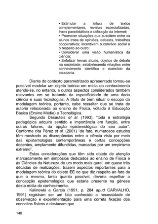 140
• Estimular a leitura de textos
complementares, revistas especializadas,
livros paradidáticos e utilização da internet;
• Promover situações que suscitem entre os
alunos troca de opiniões, debates, trabalhos
cooperativos; incentivem o convívio social e
o respeito ao outro;
• Considerar uma visão humanística da
ciência;
• Enfatizar temas atuais, objetos de debate
na sociedade, estabelecendo relações entre
conhecimento científico e exercício da
cidadania.
Diante do contexto parametrizado apresentado tornou-se
possível modelar um objeto teórico em mídia do conhecimento
atendo-se, no entanto, a outros aspectos considerados também
relevantes em se tratando da especificidade de uma dada
ciência e suas tecnologias. A título de bem situar o escopo da
modelagem teórica, portanto, cabe ressaltar que se trata de
autoria relacionada ao ensino de Física, voltado à Educação
Básica (Ensino Médio) e Tecnológica.
Segundo Désautels et al. (1993), “toda a estratégia
pedagógica adquire sentido e importância em função, entre
outros fatores, da opção epistemológica do seu autor”.
Conforme cita Pérez et al. (2001) “de fato, numerosos estudos
têm mostrado as discrepâncias entre a ciência vista por meio
das epistemologias contemporâneas e certas concepções
docentes, amplamente difundidas, marcadas por um empirismo
extremo”.
Estas considerações que têm sido objeto de atenção
marcadamente em simpósios dedicados ao ensino de Física e
às Ciências da Natureza de um modo mais geral, em quase três
décadas de realizações, trazem aspectos importantes para a
modelagem teórica do objeto EE no que diz respeito ao fato de
que o mesmo, tanto quanto possível, deveria espelhar a
concepção epistemológica que estaria presente na gênese
desta mídia do conhecimento.
Kalinowki e Garcia (1991, p. 284 apud CARVALHO,
1991) registram ser um fato conhecido a necessidade de
observação e experimentação para uma correta fixação dos
conceitos físicos e destacam que
 