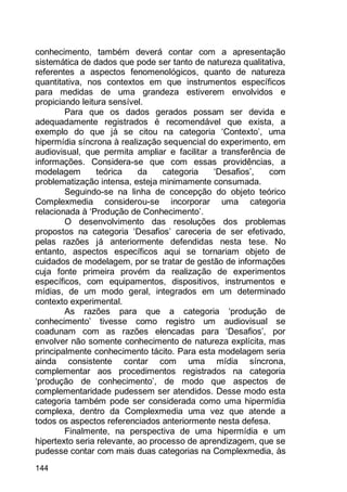 144
conhecimento, também deverá contar com a apresentação
sistemática de dados que pode ser tanto de natureza qualitativa,
referentes a aspectos fenomenológicos, quanto de natureza
quantitativa, nos contextos em que instrumentos específicos
para medidas de uma grandeza estiverem envolvidos e
propiciando leitura sensível.
Para que os dados gerados possam ser devida e
adequadamente registrados é recomendável que exista, a
exemplo do que já se citou na categoria „Contexto‟, uma
hipermídia síncrona à realização sequencial do experimento, em
audiovisual, que permita ampliar e facilitar a transferência de
informações. Considera-se que com essas providências, a
modelagem teórica da categoria „Desafios‟, com
problematização intensa, esteja minimamente consumada.
Seguindo-se na linha de concepção do objeto teórico
Complexmedia considerou-se incorporar uma categoria
relacionada à „Produção de Conhecimento‟.
O desenvolvimento das resoluções dos problemas
propostos na categoria „Desafios‟ careceria de ser efetivado,
pelas razões já anteriormente defendidas nesta tese. No
entanto, aspectos específicos aqui se tornariam objeto de
cuidados de modelagem, por se tratar de gestão de informações
cuja fonte primeira provém da realização de experimentos
específicos, com equipamentos, dispositivos, instrumentos e
mídias, de um modo geral, integrados em um determinado
contexto experimental.
As razões para que a categoria „produção de
conhecimento‟ tivesse como registro um audiovisual se
coadunam com as razões elencadas para „Desafios‟, por
envolver não somente conhecimento de natureza explícita, mas
principalmente conhecimento tácito. Para esta modelagem seria
ainda consistente contar com uma mídia síncrona,
complementar aos procedimentos registrados na categoria
„produção de conhecimento‟, de modo que aspectos de
complementaridade pudessem ser atendidos. Desse modo esta
categoria também pode ser considerada como uma hipermídia
complexa, dentro da Complexmedia uma vez que atende a
todos os aspectos referenciados anteriormente nesta defesa.
Finalmente, na perspectiva de uma hipermídia e um
hipertexto seria relevante, ao processo de aprendizagem, que se
pudesse contar com mais duas categorias na Complexmedia, às
 