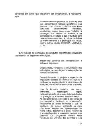 147
recursos de áudio que deveriam ser observadas, e registrava
que
São considerados produtos de áudio aqueles
que apresentarem formato radiofônico, que
tenham como eixo os conteúdos das áreas
temáticas anteriormente indicadas,
envolvendo temas transversais voltados à
promoção dos direitos da infância e da
adolescência, do idoso e dos indivíduos com
necessidades especiais, à cultura, à defesa
do meio-ambiente e à promoção da saúde,
dentre outros. (Edital 001/2007, MCT/MEC,
p. 16).
Em relação ao conteúdo, os produtos radiofônicos deveriam
apresentar as seguintes condições:
Tratamento científico dos conhecimentos e
zelo pela linguagem;
Originalidade, variedade e profundidade das
estratégias de abordagem e adequação ao
formato radiofônico;
Desenvolvimento do projeto e aspectos de
linguagem capazes de motivar os alunos e
professores, contemplando a diversidade de
sotaques, vocabulários e costumes brasileira;
Uso de formatos variados, tais como,
entrevista, reportagem, ficção,
radioteatralização. A simples leitura de textos
ou gravação de aulas será desconsiderada;
Abordagem lógica, ordenada e sequênciada
dos conteúdos, facilitando a compreensão,
respeitando os níveis escolares a que se
destinem. Os temas, sobretudo os mais
complexos, devem ser apresentados de
forma lúdica, desafiadora e clara, recorrendo
a exemplificações e analogias sempre que
possível. Os programas devem fazer
referência ao universo dos ouvintes e seu
 