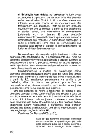 152
c. Educação com ênfase no processo: o foco dessa
abordagem é o processo de transformação das pessoas
e das comunidades. O rádio é utilizado não somente para
informar, mas para educar as pessoas para que elas
transformem sua realidade. Trata-se de um processo
educativo em que os sujeitos, a partir de sua experiência
e prática social, vão construindo o conhecimento
juntamente com os demais. É uma educação
essencialmente problematizadora, que estimula o aluno a
desmistificar sua realidade. A partir dessa abordagem, o
rádio é empregado como meio de comunicação que
colabora para prover o diálogo, o compartilhamento de
ideias e a interação entre pessoas.
Na modelagem do presente objeto teórico em mídia do
conhecimento, modalidade RD o enquadramento que mais se
aproxima do desenvolvimento apresentado é aquele que trata a
educação com ênfase no processo. No entanto, alguns aspectos
serão apontados como elementos enriquecedores do modelo, os
quais são apresentados a seguir.
Considerando-se o modelo de dramaturgia como
elemento de contextualização afetiva para dar fundo aos temas
sociológicos, científicos e tecnológicos que serão desenvolvidos
a partir de RD, envolvendo personagens da família e do
mediador, além de outros que poderão por razões de
necessidade vir a estarem presentes, se concebe um conjunto
de cenários como „locus-vivendi‟ dos mesmos.
Um dos cenários se refere à residência da família e aos
cômodos da casa; a rua, como metáfora que separa a casa da
escola; a escola, onde a sala de aula é outro local de referência
e uma rádio interna, onde os jovens produzem e transmitem
seus programas de áudio. Considera-se que tais cenários áudio-
imaginários sejam necessários e suficientes para oferecer
suporte aos temas dramatúrgicos que serão desenvolvidos na
concepção e produção da mídia RD.
Conforme Del Bianco (2008, p. 61),
Mais do que transmitir conteúdos e modelar
comportamentos, a aprendizagem por rádio
pode colaborar para que o sujeito aprenda a
aprender. Para alcançar esse objetivo,
 