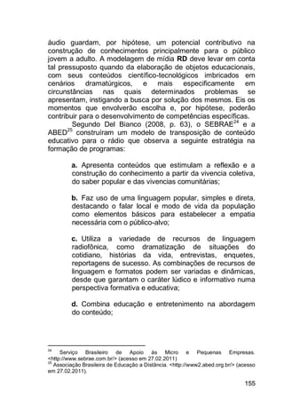 155
áudio guardam, por hipótese, um potencial contributivo na
construção de conhecimentos principalmente para o público
jovem a adulto. A modelagem de mídia RD deve levar em conta
tal pressuposto quando da elaboração de objetos educacionais,
com seus conteúdos científico-tecnológicos imbricados em
cenários dramatúrgicos, e mais especificamente em
circunstâncias nas quais determinados problemas se
apresentam, instigando a busca por solução dos mesmos. Eis os
momentos que envolverão escolha e, por hipótese, poderão
contribuir para o desenvolvimento de competências específicas.
Segundo Del Bianco (2008, p. 63), o SEBRAE24
e a
ABED25
construíram um modelo de transposição de conteúdo
educativo para o rádio que observa a seguinte estratégia na
formação de programas:
a. Apresenta conteúdos que estimulam a reflexão e a
construção do conhecimento a partir da vivencia coletiva,
do saber popular e das vivencias comunitárias;
b. Faz uso de uma linguagem popular, simples e direta,
destacando o falar local e modo de vida da população
como elementos básicos para estabelecer a empatia
necessária com o público-alvo;
c. Utiliza a variedade de recursos de linguagem
radiofônica, como dramatização de situações do
cotidiano, histórias da vida, entrevistas, enquetes,
reportagens de sucesso. As combinações de recursos de
linguagem e formatos podem ser variadas e dinâmicas,
desde que garantam o caráter lúdico e informativo numa
perspectiva formativa e educativa;
d. Combina educação e entretenimento na abordagem
do conteúdo;
24
Serviço Brasileiro de Apoio às Micro e Pequenas Empresas.
<http://www.sebrae.com.br/> (acesso em 27.02.2011)
25
Associação Brasileira de Educação a Distância. <http://www2.abed.org.br/> (acesso
em 27.02.2011).
 