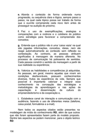 156
e. Aborda o conteúdo de forma ordenada numa
progressão, ou sequência clara e lógica, sempre passo a
passo, na qual cada tópico possa ser tratado de forma
que o ouvinte compreenda cada novo item antes de
prosseguir na audição do próximo;
f. Faz o uso de exemplificações, analogias e
comparações com a vivência e o cotidiano do público
como estratégia para favorecer a compreensão dos
conceitos;
g. Entende que o público não é uma „caixa vazia‟ na qual
são jogadas informações, conceitos, ideias, nem ele
reage automaticamente ao conteúdo sem reflexão ou
contestação. Ao contrario, as pessoas atribuem
significados à mensagem de maneira diferente. No
processo de comunicação há polissemia de sentidos.
Cada pessoa constrói o sentido da mensagem a partir de
sua realidade ou experiência;
h. Valoriza as habilidades e competências já adquiridas.
As pessoas, em geral, mesmo aquelas que vivem em
condições desfavoráveis, possuem conhecimentos
diversos, frutos da experiência da vida. Sempre que
possível é importante valorizar e integrar esse
conhecimento na concepção das estratégias e
metodologias de aprendizagem e nas ações de
capacitação e disseminação da cultura do
empreendedorismo e da cooperação e,
i. Estabelece canal de interação e comunicação com a
audiência, fazendo o uso de diferentes meios (telefone,
caixa postal, formulários e e-mail).
Nem todos os aspectos citados estão presentes na
modelagem de mídia do conhecimento RD, além de que outros
que não foram apresentados fazem parte do modelo proposto.
Dentre tais aspectos se podem mencionar, para o objeto teórico
RD:
 