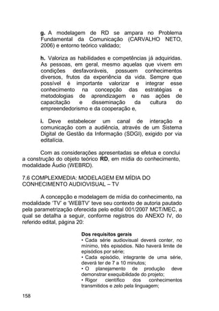 158
g. A modelagem de RD se ampara no Problema
Fundamental da Comunicação (CARVALHO NETO,
2006) e entorno teórico validado;
h. Valoriza as habilidades e competências já adquiridas.
As pessoas, em geral, mesmo aquelas que vivem em
condições desfavoráveis, possuem conhecimentos
diversos, frutos da experiência da vida. Sempre que
possível é importante valorizar e integrar esse
conhecimento na concepção das estratégias e
metodologias de aprendizagem e nas ações de
capacitação e disseminação da cultura do
empreendedorismo e da cooperação e,
i. Deve estabelecer um canal de interação e
comunicação com a audiência, através de um Sistema
Digital de Gestão da Informação (SDGI), exigido por via
editalícia.
Com as considerações apresentadas se efetua e conclui
a construção do objeto teórico RD, em mídia do conhecimento,
modalidade Áudio (WEBRD).
7.6 COMPLEXMEDIA: MODELAGEM EM MÍDIA DO
CONHECIMENTO AUDIOVISUAL – TV
A concepção e modelagem de mídia do conhecimento, na
modalidade „TV‟ e „WEBTV‟ teve seu contexto de autoria pautado
pela parametrização oferecida pelo edital 001/2007 MCT/MEC, a
qual se detalha a seguir, conforme registros do ANEXO IV, do
referido edital, página 20:
Dos requisitos gerais
• Cada série audiovisual deverá conter, no
mínimo, três episódios. Não haverá limite de
episódios por série;
• Cada episódio, integrante de uma série,
deverá ter de 7 a 10 minutos;
• O planejamento de produção deve
demonstrar exequibilidade do projeto;
• Rigor científico dos conhecimentos
transmitidos e zelo pela linguagem;
 