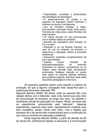 159
• Originalidade, variedade e profundidade
das estratégias de abordagem;
• O desenvolvimento do projeto e os
aspectos de linguagem devem estimular o
interesse de alunos e professores;
• Uso de formatos variados, a saber:
documentário, animação, ficção, entre outros.
Formatos de vídeo-aula e aulas filmadas não
serão aceitos;
• Os vídeos deverão ter uma preocupação
com a estética aliada ao conteúdo;
• Deverão ser planejados para exibição na
TV e na web;
• Respeitar a Lei de Direitos Autorais, no
caso de uso de materiais de terceiros, e
adequar-se à legislação relativa à produção
audiovisual;
• Apresentar conteúdos complementares de
pré e pós-exibição.
• Quando houver inserção de
traduções/adaptações de materiais
produzidos no exterior, parcialmente ou na
íntegra, estas deverão estar devidamente
autorizadas. Qualquer inserção ou versão
deve seguir os mesmos padrões definidos
para produtos originais, descritos neste edital
(requisitos pedagógicos e técnicos).
Os aspectos pautados diziam mais respeito a critérios de
produção, do que a alguma concepção mais específica para o
audiovisual doravante chamado „TV’.
Segundo Barreto (2008) “No Brasil, onde as pessoas têm uma
relação afetiva com a televisão, nada mais natural que este meio
de comunicação se tornasse, ao longo dos anos, um potente e
importante veículo de educação em massa. Afinal, inúmeras são
as experiências educacionais pela televisão”. Algumas
experiências, segundo esse autor, representaram modelos mais
bem sucedidos, porém outras nem tanto, mas o legado que
deixaram foi o de oportunizar conhecimento para a construção do
que hoje se conhece em educação a distância.
Ainda segundo Barreto (2008), a partir da década de 60
do século XX, profissionais ligados à educação e à comunicação
 
