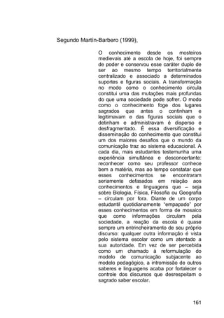 161
Segundo Martín-Barbero (1999),
O conhecimento desde os mosteiros
medievais até a escola de hoje, foi sempre
de poder e conservou esse caráter duplo de
ser ao mesmo tempo territorialmente
centralizado e associado a determinados
suportes e figuras sociais. A transformação
no modo como o conhecimento circula
constitui uma das mutações mais profundas
do que uma sociedade pode sofrer. O modo
como o conhecimento foge dos lugares
sagrados que antes o continham e
legitimavam e das figuras sociais que o
detinham e administravam é disperso e
desfragmentado. É essa diversificação e
disseminação do conhecimento que constitui
um dos maiores desafios que o mundo da
comunicação traz ao sistema educacional. A
cada dia, mais estudantes testemunha uma
experiência simultânea e desconcertante:
reconhecer como seu professor conhece
bem a matéria, mas ao tempo constatar que
esses conhecimentos se encontraram
seriamente defasados em relação aos
conhecimentos e linguagens que – seja
sobre Biologia, Física, Filosofia ou Geografia
– circulam por fora. Diante de um corpo
estudantil quotidianamente “empapado” por
esses conhecimentos em forma de mosaico
que como informações circulam pela
sociedade, a reação da escola é quase
sempre um entrincheiramento de seu próprio
discurso: qualquer outra informação é vista
pelo sistema escolar como um atentado a
sua autoridade. Em vez de ser percebida
como um chamado à reformulação do
modelo de comunicação subjacente ao
modelo pedagógico, a intromissão de outros
saberes e linguagens acaba por fortalecer o
controle dos discursos que desrespeitam o
sagrado saber escolar.
 