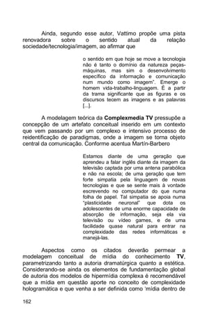 162
Ainda, segundo esse autor, Vattimo propõe uma pista
renovadora sobre o sentido atual da relação
sociedade/tecnologia/imagem, ao afirmar que
o sentido em que hoje se move a tecnologia
não é tanto o domínio da natureza peças-
máquinas, mas sim o desenvolvimento
específico da informação e comunicação
num mundo como imagem”. Emerge o
homem vida-trabalho-linguagem. É a partir
da trama significante que as figuras e os
discursos tecem as imagens e as palavras
[...].
A modelagem teórica da Complexmedia TV pressupõe a
concepção de um artefato conceitual inserido em um contexto
que vem passando por um complexo e intensivo processo de
reidentificação de paradigmas, onde a imagem se torna objeto
central da comunicação. Conforme acentua Martín-Barbero
Estamos diante de uma geração que
aprendeu a falar inglês diante da imagem da
televisão captada por uma antena parabólica
e não na escola; de uma geração que tem
forte simpatia pela linguagem de novas
tecnologias e que se sente mais à vontade
escrevendo no computador do que numa
folha de papel. Tal simpatia se apoia numa
“plasticidade neuronal” que dota os
adolescentes de uma enorme capacidade de
absorção de informação, seja ela via
televisão ou vídeo games, e de uma
facilidade quase natural para entrar na
complexidade das redes informáticas e
manejá-las.
Aspectos como os citados deverão permear a
modelagem conceitual de mídia do conhecimento TV,
parametrizando tanto a autoria dramatúrgica quanto a estética.
Considerando-se ainda os elementos de fundamentação global
de autoria dos modelos de hipermídia complexa é recomendável
que a mídia em questão aporte no conceito de complexidade
hologramática e que venha a ser definida como „mídia dentro de
 