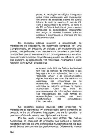 164
poder. A revolução tecnológica inaugurada
pelos meios audiovisuais veio implementar
um projeto de sociedade distinto da cultura
letrada. A partir de meados do século XX,
com a popularização do cinema, do rádio e
da TV, a Cultura Audiovisual ganhou outras
dimensões de complexidade, inaugurando
um design de relações incomum entre as
pessoas e informações, a chamada era das
telecomunicações.
Os aspectos citados reforçam a necessidade de
modelagem de linguagens, da hipermídia complexa TV, uma
Complexmedia, em busca de um diálogo a ser estabelecido com
jovens, principalmente, mas também com docentes e com todos
os cidadãos que se interessarem em prosseguirem seus estudos,
ou mesmo de buscarem respostas a questões de natureza íntima
que queiram, ou necessitem, ver resolvidas. Avançando a esse
respeito, Winc (2006) destaca que
o terreno mais fértil da Cultura Audiovisual
tem sido as ciências da informação e das
linguagens e suas aplicações, tais como a
“realidade virtual” e as telecomunicações
digitais interativas em rede. Na medicina, na
astrofísica, nas engenharias ou na
matemática, tornou-se indispensável à
utilização de máquina geradora de lógicas
audiovisuais. Cada vez mais os
processamentos de informações abstratas
são indissociáveis das suas formas de
representações concretas, nas telas
multifuncionais dos computadores
interconectados.
Os aspectos citados deverão estar presentes na
modelagem da hipermídia TV, considerados como elementos de
conexão entre as diferentes linguagens que serão geradas no
processo efetivo de autoria dos objetos educacionais.
Por fim, ainda como destaca Winc (2006), “Na Cultura
Audiovisual os contextos da produção dos saberes e práticas
resultaram um tipo de uma consciência multidimensional, na qual
se dá ênfase ao concreto das performances. Diferente do mundo
 