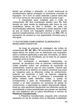 165
letrado que privilegia a abstração, no mundo audiovisual os
encadeamentos lógicos privilegiam os fenômenos concretos da
linguagem. Ver e ouvir as coisas antecede o pensar sobre elas.
Ver e ouvir tornou-se, eles próprios, formas de pensar e agir”.
A dramaturgia geral modelada para a mídia de
conhecimento RD será considerada também para TV. Esta
decisão em parte resulta da objetivação pela busca de uma
consistência interna da obra e também, em parte, de
recomendações editalícias. Acresça-se a esses aspectos o fato
de que se tratará com linguagens distintas e tanto quanto
possível complementares, como elo invisível a unir RD a TV, na
perspectiva de construir-se uma organicidade intrínseca para a
obra geral.
7.7 PLATAFORMA COMPLEXMEDIA: ELABORAÇÃO E
MODELAGEM CONCEITUAL
Ao longo do processo de modelagem das mídias de
conhecimento SF, EE, RD e TV procuraram-se construir cada
objeto teórico em acordo com os referenciais que emprestam
lastro e conferem significados a esta tese. No entanto, um último
modelo carece de ser formalizado, por se tratar de um aspecto
integrador entre as mídias.
Em contraponto a abordagens reducionistas, ou
pontuais, da perspectiva onde as possíveis contribuições de
mídias poderiam auferir aos processos de construção de
conhecimento, insere-se aqui um novo conceito. Trata-se aqui
da providência de se elaborar um sistema conceitual que possa
ser integrativo para as diferentes mídias do conhecimento,
podendo ser construído a partir de algumas categorias
organizacionais, tais como: a pertinência e proximidade de
temas tratados pelas diferentes mídias; o arranjo de
Complexmedia a partir de necessidades específicas que
venham a se fazer presentes em processos de gestão do
conhecimento; a organização de objetos educacionais digitais,
tendo em vista oportunizar atendimento aos diferentes canais de
acessibilidade e outras possibilidades que possam ser atendidas
por uma plataforma que se passa formalmente a nominar de
Plataforma Complexmedia.
A Plataforma Complexmedia, enquanto ente conceitual
representa um elo de conexão entre as diferentes modalidades
 