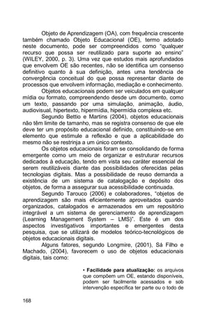 168
Objeto de Aprendizagem (OA), com frequência crescente
também chamado Objeto Educacional (OE), termo adotado
neste documento, pode ser compreendidos como “qualquer
recurso que possa ser reutilizado para suporte ao ensino”
(WILEY, 2000, p. 3). Uma vez que estudos mais aprofundados
que envolvem OE são recentes, não se identifica um consenso
definitivo quanto à sua definição, antes uma tendência de
convergência conceitual do que possa representar diante de
processos que envolvem informação, mediação e conhecimento.
Objetos educacionais podem ser veiculados em qualquer
mídia ou formato, compreendendo desde um documento, como
um texto, passando por uma simulação, animação, áudio,
audiovisual, hipertexto, hipermídia, hipermídia complexa etc.
Segundo Bettio e Martins (2004), objetos educacionais
não têm limite de tamanho, mas se registra consenso de que ele
deve ter um propósito educacional definido, constituindo-se em
elemento que estimule a reflexão e que a aplicabilidade do
mesmo não se restrinja a um único contexto.
Os objetos educacionais foram se consolidando de forma
emergente como um meio de organizar e estruturar recursos
dedicados à educação, tendo em vista seu caráter essencial de
serem reutilizáveis diante das possibilidades oferecidas pelas
tecnologias digitais. Mas a possibilidade de reuso demanda a
existência de um sistema de catalogação e depósito dos
objetos, de forma a assegurar sua acessibilidade continuada.
Segundo Tarouco (2006) e colaboradores, “objetos de
aprendizagem são mais eficientemente aproveitados quando
organizados, catalogados e armazenados em um repositório
integrável a um sistema de gerenciamento de aprendizagem
(Learning Management System – LMS)”. Este é um dos
aspectos investigativos importantes e emergentes desta
pesquisa, que se utilizará de modelos teórico-tecnológicos de
objetos educacionais digitais.
Alguns fatores, segundo Longmire, (2001), Sá Filho e
Machado, (2004), favorecem o uso de objetos educacionais
digitais, tais como:
• Facilidade para atualização: os arquivos
que compõem um OE, estando disponíveis,
podem ser facilmente acessados e sob
intervenção específica ter parte ou o todo de
 