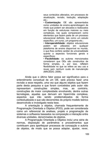 169
seus conteúdos alterados, em processos de
atualização, revisão, tradução, adaptação
etc.;
• Customização: OE são apresentados
como unidades de ensino-aprendizagem de
modo que podem ser alocados e realocados
em função de estruturas maiores ou mais
complexas, nas quais comparecem como
elementos que fazem parte de um processo
educacional definido, tais como um estudo
específico, um curso, um programa etc.;
• Interoperabilidade: objetos educacionais
podem ser utilizados em qualquer
plataforma de ensino disponível no mundo,
o que lhes confere caráter de universalidade
quanto a aspectos funcionais gerais e
específicos;
• Flexibilidade: os autores mencionados
consideram que OEs são construídos de
forma simples, e, por isso, refletem
flexibilidade no que se refere ao seu uso e
reuso sem nenhum custo de manutenção
(MACÊDO, 2006).
Ainda que o último fator possa ser significativo para o
entendimento conceitual de um OE, será preciso fazer uma
revisão a esse respeito, uma vez que alguns objetos que fazem
parte desta pesquisa e que foram concebidos pelo autor não
representam construções simples, mas, ao contrário,
construções de maior complexidade envolvendo, dentre outras
tecnologias, aquelas que derivam em hipermídia complexa,
aspectos que irão sendo problematizados de forma
contextualizada e que são decorrentes do próprio modelo teórico
desenvolvido e investigado nesta tese.
A orientação a objetos, chamada frequentemente de
Programação Orientada a Objetos (POO), pode ser considerada
como um referencial de analises, projeto e programação de
sistemas e softwares baseados na composição e interação entre
diversas unidades, denominadas de objetos.
A Programação Orientada a Objetos inclui uma série de
normas, disposição de parâmetros e procedimentos que
contribuem para aperfeiçoar processos de concepção e autoria
de objetos, de modo que se possa adaptar, ajustar, rever,
 