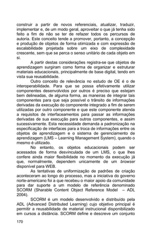 170
construir a partir de novos referenciais, atualizar, traduzir,
implementar e, de um modo geral, aproveitar o que já tenha sido
feito a fim de não se ter de refazer todos os percursos de
autoria. Este conceito tende a promover, portanto, a concepção
e produção de objetos de forma otimizada e com expressão de
escalabilidade projetada sobre um eixo de complexidade
crescente, sem que se perca o senso unitário de cada objeto em
si.
A partir destas considerações registra-se que objetos de
aprendizagem surgiram como forma de organizar e estruturar
materiais educacionais, principalmente de base digital, tendo em
vista sua reusabilidade.
Outro conceito de relevância no estudo de OE é o de
interoperabilidade. Para que se possa efetivamente utilizar
componentes desenvolvidos por outros é preciso que estejam
bem delineadas, de alguma forma, as maneiras de integrar tais
componentes para que seja possível o trânsito de informações
derivadas da execução do componente integrado a fim de serem
utilizadas por outro componente e que este componente atenda
a requisitos de interfaceamentos para passar as informações
derivadas de sua execução para outros componentes, e assim
sucessivamente. Esta necessidade demanda a padronização na
especificação de interfaces para a troca de informações entre os
objetos de aprendizagem e o sistema de gerenciamento de
aprendizagem (LMS – Learning Management System), quando o
mesmo é utilizado.
No entanto, os objetos educacionais podem ser
acessados de forma desvinculada de um LMS, o que lhes
confere ainda maior flexibilidade no momento da execução já
que, normalmente, dependem unicamente de um browser
disponível para WEB.
As tentativas de uniformização de padrões de criação
aconteceram ao longo do processo, mas a iniciativa do governo
norte-americano foi a que recebeu o maior apoio da comunidade
para dar suporte a um modelo de referência denominado
SCORM (Sharable Content Object Reference Model – ADL
2004).
SCORM é um modelo desenvolvido e distribuído pela
ADL (Advanced Distributed Learning) cujo objetivo principal é
permitir a reusabilidade de material instrucional disponibilizado
em cursos a distância. SCORM define e descreve um conjunto
 