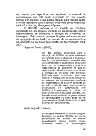 171
de normas que especificam os requisitos do material de
aprendizagem que está sendo executado em uma estação
remota, por exemplo, e que possa interagir para receber dados
e enviar resultados para o servidor onde está sendo executado
um LMS – Learning Management System.
O SCORM, portanto, é um modelo de referência
consistindo em um conjunto unificado de especificações para a
disponibilização de conteúdos e serviços de e-learning, m-
learning etc. Este conjunto de especificações define um modelo
de agregação de conteúdo, um modelo de sequenciamento e
um ambiente de execução para objetos de aprendizagem (ADL
2004).
Segundo Tarouco (2003),
um dos grandes diferenciais para a
utilização do SCORM no desenvolvimento
de conteúdo para à educação a distancia é
seu foco na reusabilidade, acessibilidade,
interoperabilidade e durabilidade. O SCORM
tem como um de seus objetivos propiciar a
independência de plataforma na qual os
objetos serão utilizados, assim como facilitar
a migração de um curso entre diferentes
LMS que sejam compatíveis com esse
modelo. A migração de um curso através de
um processo de empacotamento conforme
as especificações do SCORM demanda de
um esforço reduzido. Além disso o conteúdo
desenvolvido em conformidade com
SCORM é independente de contexto, ou
seja, funcionará em situações variadas, seja
inserido em um ambiente de gerenciamento
de aprendizagem ou como parte de um
curso on-line publicado diretamente na Web
ou ainda em cenário híbrido.
Ainda segundo a autora,
a vantagem decorrente do uso de soluções
baseadas no padrão SCORM advém da
portabilidade do material de ensino-
aprendizagem porque embora muitos
ambientes virtuais de aprendizagem
 