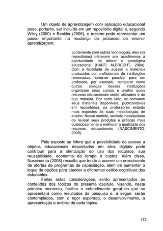 173
Um objeto de aprendizagem com aplicação educacional
pode, portanto, ser incluído em um repositório digital e, segundo
Wiley (2000) e Benkler (2006), o mesmo pode representar um
passo importante na mudança do processo de ensino-
aprendizagem.
Juntamente com outras tecnologias, eles (os
repositórios) oferecem aos acadêmicos a
oportunidade de alterar o paradigma
educacional (HART; ALBRECHT, 2004).
Com a facilidade de acesso a materiais
produzidos por profissionais de instituições
renomadas, torna-se possível para um
professor, por exemplo, comparar como
outros colegas dessas instituições
organizam seus cursos e avaliar quais
recursos educacionais serão utilizados e de
que maneira. Por outro lado, ao tornarem
seus materiais disponíveis, publicando-os
em repositórios, os professores estarão
mais expostos às suas metodologias de
ensino. Nesse sentido, sentirão necessidade
de revisar seus produtos e práticas mais
cuidadosamente e melhorar a qualidade dos
recursos educacionais (NASCIMENTO,
2008).
Pelo exposto se infere que a possibilidade de acesso a
objetos educacionais depositados em silos digitais pode
contribuir para a otimização do uso dos recursos, sua
reusabilidade, economia de tempo e custos. Além disso,
Nascimento (2008) ressalta que tende a ocorrer um crescimento
de ofertas de programas de capacitação, além de aumentar o
leque de opções para atender a diferentes estilos cognitivos dos
estudantes.
Feitas estas considerações, serão apresentados os
conteúdos dos tópicos do presente capítulo, visando, neste
primeiro momento, facilitar o entendimento geral do que se
apresentará como resultados da pesquisa e, a seguir, serão
contemplados, com o rigor esperado, o desenvolvimento, a
apresentação e análise de cada tópico.
 