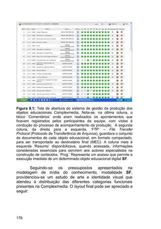 176
Figura 8.1: Tela de abertura do sistema de gestão da produção dos
objetos educacionais Complexmedia. Nota-se, na última coluna, o
bloco „Comentários‟ onde eram realizados os apontamentos que
ficavam registrados pelos participantes da equipe, com vistas à
condução do processo de acompanhamento da produção. A segunda
coluna, da direita para a esquerda, „FTP‟ – File Transfer
Protocol (Protocolo de Transferência de Arquivos), guardava o conjunto
de documentos de cada objeto educacional, em formato compactado,
para ser transportado ao destinatário final (MEC). A coluna mais à
esquerda „Resumo‟ disponibilizava, quando acessada, informações
consideradas essenciais para servirem aos autores especialistas na
construção de conteúdos. „Prog.‟ Representa um acesso que permite a
execução imediata de um determinado objeto educacional digital SF.
Seguindo-se os pressupostos apresentados na
modelagem de mídia do conhecimento, modalidade SF,
providenciou-se um estudo de arte e identidade visual que
atendeu à distribuição das diferentes categorias funcionais
presentes na Complexmedia. O layout final pode ser apreciado a
seguir:
 