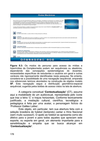 178
Figura 8.3: Os modos de percurso para acesso às mídias e
hipermídias da Complexmedia podem ser sequênciais ou aleatórios,
dependendo das concepções epistemológicas de docentes,
necessidades específicas de estudantes e usuários em geral e outras
variáveis não rigorosamente identificadas nesta pesquisa. No entanto,
considera-se a possibilidade de uma navegação sequêncial, amparada
nos referenciais teóricos abordados na construção de objetos modelo
SF. Esta navegação segue a distribuição geométrico-espacial
sequêncial, sugerida pelos botões de acesso vistos na tela de abertura.
A categoria conceitual „Contextualização’ (CT), assume
aqui a modalidade de um audiovisual, representada pelo ícone
que traz a letra „C‟ e traços horizontais. Conforme teoricamente
justificado, a mediação cultural, científica, tecnológica e
pedagógica é feita por uma avatar, o personagem fictício do
„Professor Galileo Lattes‟.
Este objeto, em particular, tem sua abertura feita com a
seleção brasileira de futebol (tentando) cantar o Hino Nacional
(sem muito sucesso!). O apelo ao futebol se apresenta como elo
afetivo para o jovem e para todos aqueles que apreciam este
esporte, ou esporte em geral, um elemento importante para a
sensibilização e empatia que se busca alcançar em
„Contextualização’.
 