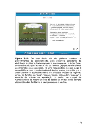 179
Figura 8.4A: Do lado direito da tela pode-se observar os
procedimentos de acessibilidade, para possíveis portadores de
deficiência auditiva: o texto acompanha sincronamente, o áudio. Nota-
se também a função „aumentar‟ (A) ou „reduzir‟ (A) que permite alterar
as dimensões dos caracteres. Há uma reciprocidade no que tange á
acessibilidade para portadores de deficiências visuais, à medida que o
áudio permite o acompanhamento da proposta. Podem-se registrar,
ainda, as funções de „tocar‟, „pausa‟, „parar‟, „retroceder‟, „avançar‟ e
controle de volume na reprodução do áudio. No rodapé da
Complexmedia as macro funções de acesso às mídias estão sempre
disponibilizadas, facilitando a navegação para o usuário.
 