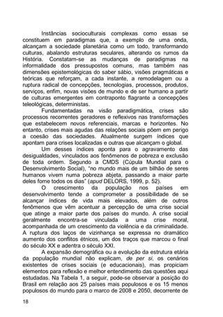18
Instâncias socioculturais complexas como essas se
constituem em paradigmas que, a exemplo de uma onda,
alcançam a sociedade planetária como um todo, transformando
culturas, abalando estruturas seculares, alterando os rumos da
História. Constatam-se as mudanças de paradigmas na
informalidade dos pressupostos comuns, mas também nas
dimensões epistemológicas do saber sábio, visões pragmáticas e
teóricas que reforçam, a cada instante, a remodelagem ou a
ruptura radical de concepções, tecnologias, processos, produtos,
serviços, enfim, novas visões de mundo e de ser humano a partir
de culturas emergentes em contraponto flagrante a concepções
teleológicas, deterministas.
Fundamentadas na visão paradigmática, crises são
processos recorrentes geradores e reflexivos nas transformações
que estabelecem novos referenciais, marcas e horizontes. No
entanto, crises mais agudas das relações sociais põem em perigo
a coesão das sociedades. Atualmente surgem índices que
apontam para crises localizadas e outras que alcançam o global.
Um desses índices aponta para o agravamento das
desigualdades, vinculados aos fenômenos de pobreza e exclusão
de toda ordem. Segundo a CMDS (Cúpula Mundial para o
Desenvolvimento Social), “no mundo mais de um bilhão de seres
humanos vivem numa pobreza abjeta, passando a maior parte
deles fome todos os dias” (apud DELORS, 1999, p. 52).
O crescimento da população nos países em
desenvolvimento tende a comprometer a possibilidade de se
alcançar índices de vida mais elevados, além de outros
fenômenos que vêm acentuar a percepção de uma crise social
que atinge a maior parte dos países do mundo. A crise social
geralmente encontra-se vinculada a uma crise moral,
acompanhada de um crescimento da violência e da criminalidade.
A ruptura dos laços de vizinhança se expressa no dramático
aumento dos conflitos étnicos, um dos traços que marcou o final
do século XX e adentra o século XXI.
A expansão demográfica ou a evolução da estrutura etária
da população mundial não explicam, de per si, os cenários
existentes de crises sociais (e educacionais), mas propiciam
elementos para reflexão e melhor entendimento das questões aqui
estudadas. Na Tabela 1, a seguir, pode-se observar a posição do
Brasil em relação aos 25 países mais populosos e os 15 menos
populosos do mundo para o marco de 2008 e 2050, decorrente de
 