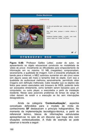 180
Figura 8.4B: „Professor Galileo Lattes‟, avatar do autor, se
apresentando no objeto educacional construído na modalidade de
„piloto de prova‟. Inicialmente as dificuldades para empacotamento da
informação em no máximo 10 MB (megabites) comprometiam,
severamente, a qualidade de imagem. Com a crescente ampliação de
banda para a Internet, o MEC autorizou aumentar em até cinco vezes
(em alguns casos até mais) o tamanho total do objeto. Com isso a
qualidade do audiovisual melhorou sensivelmente, permitindo obter
imagens com definição melhorada. Cabe ressaltar que os objetos são
feitos para serem executados sob browsers de WEB, podendo tanto
ser acessados diretamente, como também serem baixados para um
computador, ou outro player, e executados a partir da instalação
residente. Nesse caso possíveis problemas de tempo de carga do
vídeo deixam de existir e a execução se faz sem interrupções
desagradáveis.
Ainda na categoria „Contextualização’, aspectos
conceituais defendidos para o modelo de mídia do
conhecimento SF destacavam o princípio hologramático. No
momento da implementação tecnológico-técnica, a partir do
referencial teórico, blocos de informações estruturadas
apresentam-se no seio de um discurso que traça elos com
situações contextualizadas. A título de exemplo se pode
observar o recorte a seguir:
 