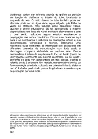 182
gradientes podem ser inferidos através do gráfico da pressão
em função da distância no interior do tubo, localizado à
esquerda da tela. O meio dentro do tubo também pode ser
alterado: pode ser ar, água doce, água salgada, gás Hélio ou
vapor de Mercúrio, mas também pode apresentar vácuo.
Quando o objeto educacional EE for apresentado o mesmo
disponibilizará um Tubo de Kundt montado efetivamente e com
o qual serão realizados alguns ensaios envolvendo a
propagação das ondas mecânicas. Faz-se este destaque aqui
para ir se acentuando a natureza da concepção teórica e sua
implementação tecnológica e técnica, plasmando uma
hipermídia cujos elementos de informação são distribuídos em
diferentes contextos de comunicação, com forte apelo à
abordagem complexa defendida no capítulo sete. Dando
continuidade à leitura da arquitetura do LV, um botão (ponto de
interrogação) representa um sistema recorrente, ou de „ajuda‟,
conforme se pode ver, apresentado em três passos, quando o
referido botão é acionado. Um martelo, representativo icônico da
fenomenologia estudada, colocado na primeira linha do sistema
do LV, trabalha produzindo pulsos longitudinais sucessivos que
se propagam por uma mola.
aéreas nos tubos, com base no fato de que um pó finamente dividido, licopodium, por
exemplo, quando polvilhado sobre o interior de um tubo no qual é estabelecida uma
coluna de vibração do ar, tende para coleta de pilhas nos nós, a distância entre o que
pode, portanto, ser apurada. Uma extensão do método torna possível a determinação
da velocidade do som em gases diferentes. Este aparato experimental é chamado de
tubo de Kundt. Fonte: <http://en.wikipedia.org/wiki/August_Kundt> Acesso em 02 mar.
2011).
 