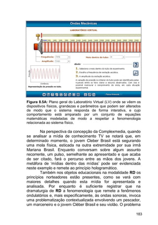 183
Figura 8.5A: Plano geral do Laboratório Virtual (LV) onde se vêem os
dispositivos físicos, grandezas e parâmetros que podem ser alterados
de modo que o sistema responda de forma interativa, e cujo
comportamento está amparado por um conjunto de equações
matemáticas modeladas de modo a respeitar a fenomenologia
relacionada ao sistema físico.
Na perspectiva da concepção da Complexmedia, quando
se analisar a mídia de conhecimento TV se notará que, em
determinado momento, o jovem Cleber Brasil está segurando
uma mola física, esticada na outra extremidade por sua irmã
Mariana Brasil. Enquanto conversam sobre algum assunto
recorrente, um pulso, semelhante ao apresentado e que acaba
de ser citado, fará o percurso entre as mãos dos jovens. A
metáfora de „mídias dentro das mídias‟ pode ser evidenciada
neste exemplo e remete ao princípio hologramático.
Também nos objetos educacionais na modalidade RD os
princípios norteadores estão presentes, como se verá com
maiores detalhes quando esta mídia for apresentada e
analisada. Por enquanto é suficiente registrar que na
dramaturgia de RD a fenomenologia que remete a fenômenos
ondulatórios e, mais especificamente, às ondas sonoras, invoca
uma problematização contextualizada envolvendo um pescador,
um marceneiro e o jovem Cléber Brasil e seu violão. O problema
 