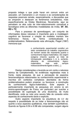 184
proposto indaga o que pode haver em comum entre um
pescador, um marceneiro e um músico e as considerações de
respostas possíveis remete, essencialmente, a discussões que
se amparam e destacam os fenômenos ondulatórios, mais
especificamente as Ondas Mecânicas. Novamente, aqui se
percebem os elos sutis de inter-relacionamento conceitual e
tecnológico entre as diferentes modalidades de mídia, SF, EE,
RD e TV.
Para o processo de aprendizagem, um conjunto de
informações dessa natureza é importante para a modelagem
cognitiva ao favorecer a criação de modelos mentais dos
fenômenos físicos, de forma contextualizada e
problematizadora. Referenciando esta afirmação, Piaget (1967)
menciona que
o conhecimento experimental constitui um
setor considerável do trabalho cognoscitivo
do homem sendo tão importante quanto o
conhecimento lógico-matemático. De origem
exógena (mesmo quando se trata de
introspecção psicológica [...]) é, portanto,
diferente do conhecimento lógico-
matemático, mas está sempre
indissociavelmente ligado a este [...].
Destas considerações e levando-se em conta a natureza
teórica da Complexmedia, há evidências registradas mais à
frente, nesta pesquisa, de que a percepção de aspectos
fenomenológicos relacionados ao conhecimento experimental e
inscritos em contextos complexos abordados de forma
problematizadora podem propiciar, ou favorecer, a construção
do conhecimento lógico-matemático. Este aspecto é
particularmente importante às pesquisas em ensino (e em
ensino-aprendizagem de Física, em particular) por suscitar a
possibilidade de superação de uma dicotomia, de muito
identificada, onde se nota uma severa falta de conexão entre
aspectos do conhecimento tácito e explícito.
Outro aspecto importante na arquitetura do LV diz
respeito à possibilidade de se tratar a fenomenologia não só
quanto a seus aspectos qualitativos, mas também quantitativos.
Quando as figuras 8.5A e 8.5B são comparadas, surgem alguns
 