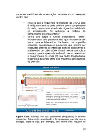 185
aspectos meritórios de observação, tomados como exemplo,
dentre eles:
 Nota-se que a frequência foi dobrada (de 3 kHZ para
6 kHZ); com isso se pode conferir que o comprimento
de onda, mensurado através da régua disponibilizada
no experimento, foi reduzido à metade do
comprimento de onda anterior;
 Vê-se que surge a função desafiadora „Tarefa‟,
representada pela pequena lupa que representa um
ícone para o laboratório. Na tarefa, por sugestão
editalícia, apresentam-se problemas que podem ser
resolvidos através de interação com os dispositivos e
parâmetros do Laboratório Virtual. Neste exemplo a
tarefa proposta apresenta o desafio de se determinar
o comprimento de onda (λ) das ondas longitudinais,
medindo a distância entre dois máximos consecutivos
de pressão.
Figura 8.5B: Alterado um dos parâmetros (frequência) o sistema
respondeu, fisicamente, respeitando a fenomenologia prevista para a
situação. Nota-se aqui, por exemplo, que houve uma redução no
 