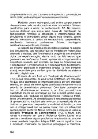 186
comprimento de onda, para o aumento da frequência, o que denota, de
pronto, tratar-se de grandezas inversamente proporcionais.
Portanto, de um modo geral, será este o comportamento
observado em cada um dos cento e vinte Laboratórios Virtuais
construídos para a mídia de conhecimento SF. No entanto,
deve-se destacar que existe uma curva de distribuição de
complexidade referente à concepção e implementação dos
simuladores e animadores sendo alguns mais simples, porém
sempre interativos, e outros de extraordinária complexidade,
envolvendo inúmeros parâmetros físicos, montagens
sofisticadas e requintes de precisão.
A respeito da precisão nas medidas efetuadas no âmbito
dos simuladores, vale ressaltar que na modelagem matemática
orientada a objetos, que fundamenta a criação de um ambiente
digital de experimentação, deriva tanto de leis exatas que
governam os fenômenos físicos, quanto de comportamentos
estatísticos (quando, por exemplo, se trata de fenômenos em
Física Nuclear, Termodinâmica ou Física Quântica). Modelagens
de entorno propiciam o tratamento preciso (e não somente
exato) necessário para conferir grau de fidelidade ao sistema
simbólico, digitalizado.
O ícone de um funil, em „Produção de Conhecimento‟
(PC), busca representar, de uma forma metafórica, um processo
no qual uma quantidade de informação passa por um processo
seletivo, em busca de informações qualificadas tendo em vista a
solução de determinados problemas. Com teste processo se
tem um afunilamento no sistema e, ao final, passará uma
quantidade menor de informação do que a inicial, porém mais
estruturada, em Produção de Conhecimento. Reitera-se tratar-
se de uma metáfora. As considerações e fundamentação teórica
já apresentada no capítulo sete reforçam a necessidade de se
realizar um processo comparativo e avaliatório-interativo, e para
isso é indispensável que se possa contar com um referencial
epistemológico confiável. Nesse momento e contexto se insere a
categoria „Produção de Conhecimento‟ (PC). A figura 8.6A
retrata o momento em que o „Professor Galileo Lattes‟ está
prestes a considerar alguns problemas relacionados ao assunto
e suas possíveis respostas. A figura 8.6B procura registrar como
a mediação continuada do processo pedagógico é realizada,
 