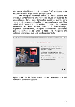 187
pelo avatar científico e, por fim, a figura 8.6C apresenta uma
possível resposta ao problema geral proposto.
Em qualquer momento cenas já vistas podem ser
revistas, e também existe uma função de pausa. Os quesitos de
acessibilidade, tanto para deficientes auditivos quanto para
visuais continuam presentes além de que ao discurso simbólico
verbal está associado um notável conjunto de imagens
pertinentes ao tema tratado, aludindo à fenomenologia,
esquemas comparativos, imagens associativas, caracteres
gerados, animações de fundo e toda esta imagética em
cadência síncrona ao que está sendo apresentado.
Figura 8.6A: O „Professor Galileo Lattes‟ apresenta um dos
problemas para investigação
 